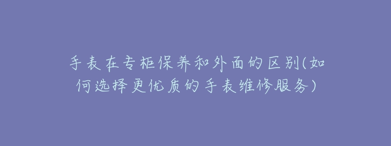 手表在专柜保养和外面的区别(如何选择更优质的手表维修服务)