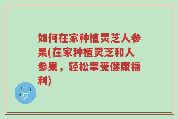 如何在家种植灵芝人参果(在家种植灵芝和人参果，轻松享受健康福利)