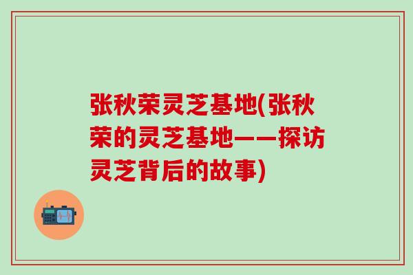 张秋荣灵芝基地(张秋荣的灵芝基地——探访灵芝背后的故事)