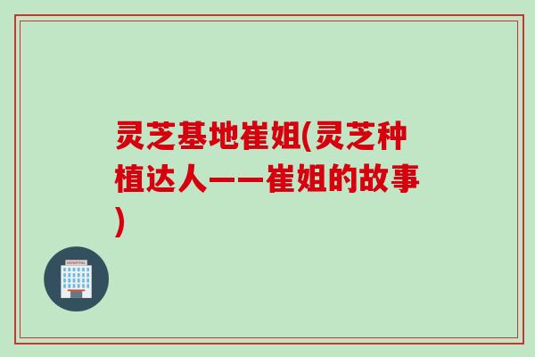 灵芝基地崔姐(灵芝种植达人——崔姐的故事)