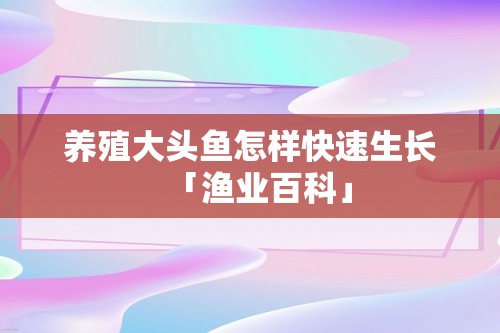 养殖大头鱼怎样快速生长「渔业百科」