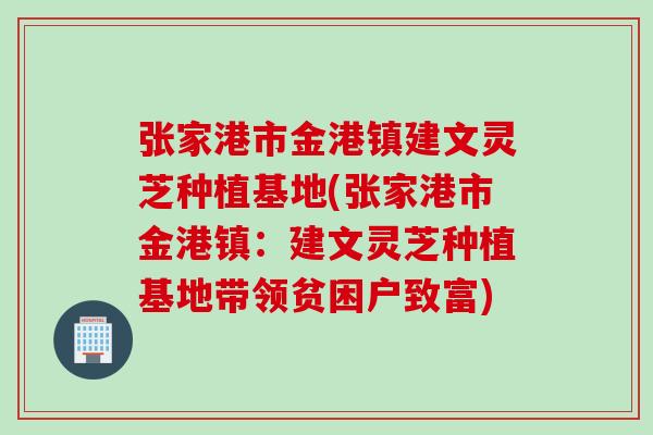 张家港市金港镇建文灵芝种植基地(张家港市金港镇：建文灵芝种植基地带领贫困户致富)